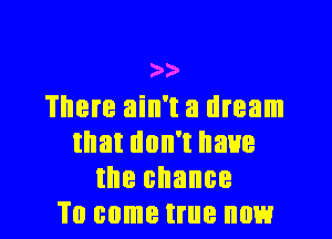 w
There ain't a dream

that don't have
the chance
To come true now