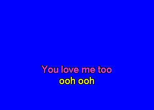 You love me too
ooh ooh