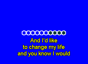 ma

And I'd like
to change my life
and you know I would