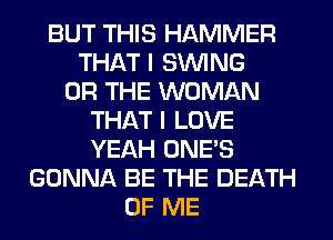 BUT THIS HAMMER
THAT I SINlNG
OR THE WOMAN
THAT I LOVE
YEAH ONE'S
GONNA BE THE DEATH
OF ME