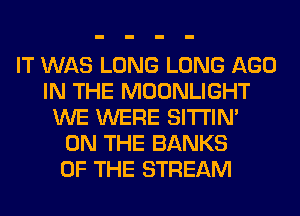IT WAS LONG LONG AGO
IN THE MOONLIGHT
WE WERE SITI'IN'
ON THE BANKS
OF THE STREAM