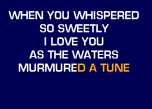 WHEN YOU VVHISPERED
SO SWEETLY
I LOVE YOU
AS THE WATERS
MURMURED A TUNE