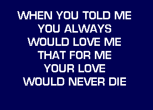 WHEN YOU TOLD ME
YOU ALWAYS
WOULD LOVE ME
THAT FOR ME
YOUR LOVE
WOULD NEVER DIE