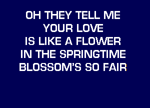 0H THEY TELL ME
YOUR LOVE
IS LIKE A FLOWER
IN THE SPRINGTIME
BLOSSOME SO FAIR