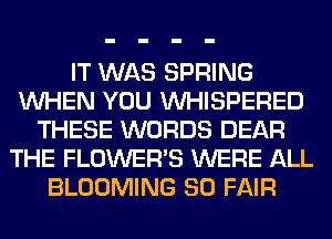 IT WAS SPRING
WHEN YOU VVHISPERED
THESE WORDS DEAR
THE FLOWERS WERE ALL
BLOOMING SO FAIR