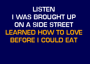 LISTEN
I WAS BROUGHT UP
ON A SIDE STREET
LEARNED HOW TO LOVE
BEFORE I COULD EAT