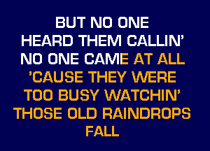 BUT NO ONE
HEARD THEM CALLIN'
NO ONE CAME AT ALL

'CAUSE THEY WERE
T00 BUSY WATCHIM

THOSE OLD RAINDROPS
FALL