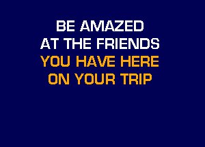 BE AMAZED
AT THE FRIENDS
YOU HAVE HERE

ON YOUR TRIP