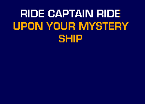 RIDE CAPTAIN RIDE
UPON YOUR MYSTERY
SHIP