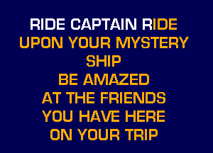 RIDE CAPTAIN RIDE
UPON YOUR MYSTERY
SHIP
BE AMAZED
AT THE FRIENDS
YOU HAVE HERE
ON YOUR TRIP