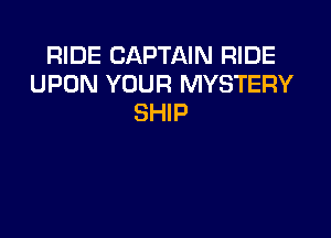 RIDE CAPTAIN RIDE
UPON YOUR MYSTERY
SHIP