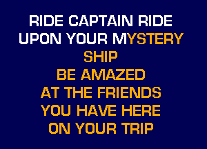 RIDE CAPTAIN RIDE
UPON YOUR MYSTERY
SHIP
BE AMAZED
AT THE FRIENDS
YOU HAVE HERE
ON YOUR TRIP