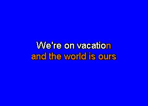 We're on vacation

and the world is ours