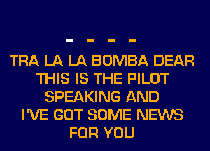 TRA LA LA BOMBA DEAR
THIS IS THE PILOT
SPEAKING AND
I'VE GOT SOME NEWS
FOR YOU
