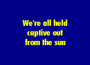 We're all held

capliue out
from Ike sun