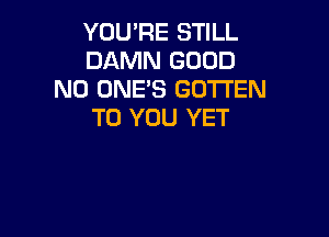 YOU'RE STILL
DAMN GOOD
N0 ONE'S GOTTEN
TO YOU YET