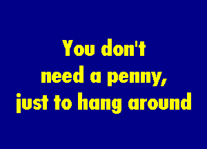 You dlonn'i?
need! a penny,

iusi? 1T0 hung around!