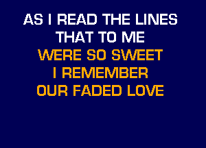 AS I READ THE LINES
THAT TO ME
WERE SO SWEET
I REMEMBER
OUR FADED LOVE