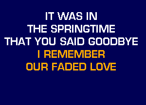IT WAS IN
THE SPRINGTIME
THAT YOU SAID GOODBYE
I REMEMBER
OUR FADED LOVE