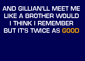 AND GILLIAMLL MEET ME
LIKE A BROTHER WOULD
I THINK I REMEMBER
BUT ITS TWICE AS GOOD