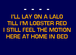 I'LL LAY ON A LALO
TILL I'M LOBSTER RED
I STILL FEEL THE MOTION
HERE AT HOME IN BED