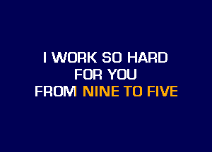 I WORK SD HARD
FOR YOU

FROM NINE T0 FIVE