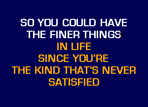 SO YOU COULD HAVE
THE FINER THINGS
IN LIFE
SINCE YOU'RE
THE KIND THAT'S NEVER
SATISFIED