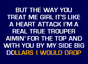 BUT THE WAY YOU
TREAT ME GIRL IT'S LIKE
A HEART ATTACK I'M A
REAL TRUE TROUPER
AIMIN' FOR THE TOP AND
WITH YOU BY MY SIDE BIG
DOLLARS I WOULD DROP