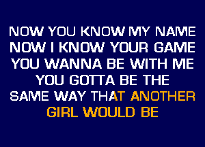 NOW YOU KNOW MY NAME
NOW I KNOW YOUR GAME
YOU WANNA BE WITH ME
YOU GO'ITA BE THE
SAME WAY THAT ANOTHER
GIRL WOULD BE