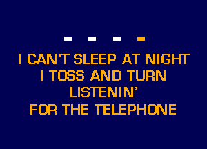 I CAN'T SLEEP AT NIGHT
I T055 AND TURN
LISTENIN'

FOR THE TELEPHONE