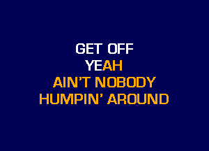 GET OFF
YEAH

AIN'T NOBODY
HUMPIN' AROUND