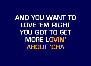 AND YOU WANT TO
LOVE 'EM RIGHT
YOU GOT TO GET

MORE LOVIN'
ABOUT 'CHA

g