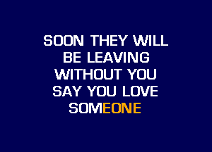 SOON THEY WILL
BE LEAVING
WITHOUT YOU

SAY YOU LOVE
SOMEONE