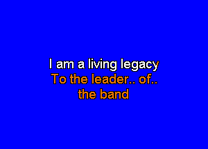 I am a living legacy

To the leader.. of..
the band