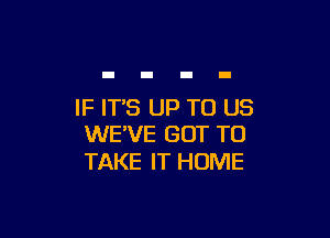 IF IT'S UP TO US

WE'VE GOT TO
TAKE IT HOME