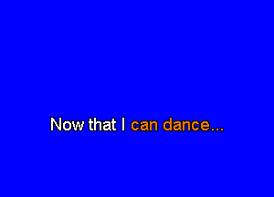 Now that I can dance...