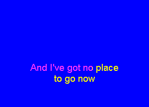 And I've got no place
to go now