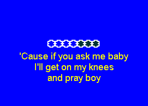 m

'Cause if you ask me baby
I'll get on my knees
and pray boy