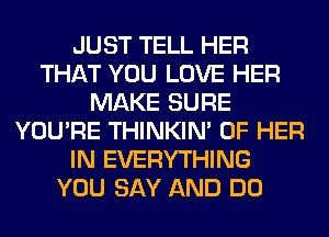 JUST TELL HER
THAT YOU LOVE HER
MAKE SURE
YOU'RE THINKIM OF HER
IN EVERYTHING
YOU SAY AND DO