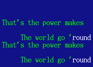 That s the power makes

The world go r0und
That s the power makes

The world go r0und