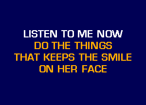 LISTEN TO ME NOW
DO THE THINGS
THAT KEEPS THE SMILE
ON HER FACE