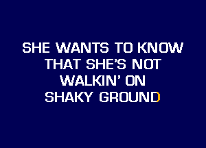 SHE WANTS TO KNOW
THAT SHE'S NOT

WALKIN' UN
SHAKY GROUND