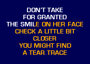 DON'T TAKE
FOR GRANTED
THE SMILE ON HER FACE
CHECK A LITTLE BIT
CLOSER
YOU MIGHT FIND
A TEAR TRACE