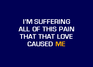 I'M SUFFERING
ALL OF THIS PAIN

THAT THAT LOVE
CAUSED ME