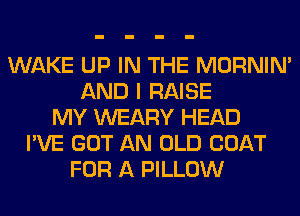 WAKE UP IN THE MORNIM
AND I RAISE
MY WEARY HEAD
I'VE GOT AN OLD COAT
FOR A PILLOW