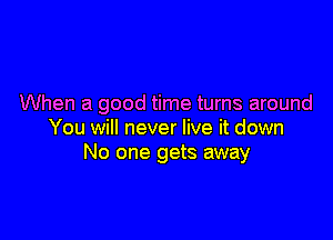 When a good time turns around

You will never live it down
No one gets away
