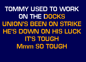 TOMMY USED TO WORK
ON THE DUCKS
UNION'S BEEN GM STRIKE
HE'S DOWN ON HIS LUCK
ITS TOUGH
Mmm SO TOUGH