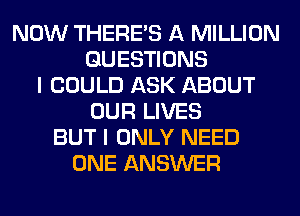 NOW THERE'S A MILLION
QUESTIONS
I COULD ASK ABOUT
OUR LIVES
BUT I ONLY NEED
ONE ANSWER