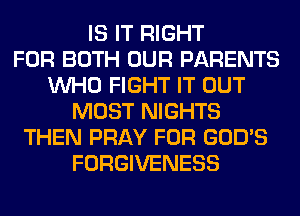 IS IT RIGHT
FOR BOTH OUR PARENTS
WHO FIGHT IT OUT
MOST NIGHTS
THEN PRAY FOR GOD'S
FORGIVENESS
