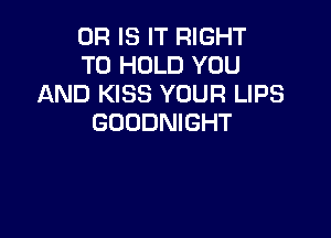 OR IS IT RIGHT
TO HOLD YOU
AND KISS YOUR LIPS

GOODNIGHT